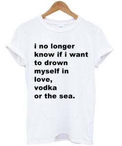 I No Longer Know If I Want To Drown Myself In Love Vodka Or The Sea T-shirt