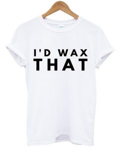 i'd wax that t-shirt