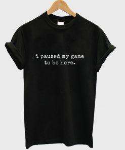 i paused my game to be there t-shirt