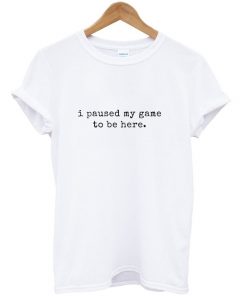 i paused my game to be here t-shirt